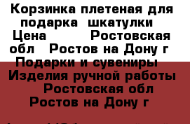 Корзинка плетеная для подарка, шкатулки › Цена ­ 250 - Ростовская обл., Ростов-на-Дону г. Подарки и сувениры » Изделия ручной работы   . Ростовская обл.,Ростов-на-Дону г.